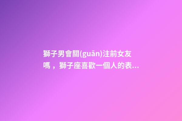 獅子男會關(guān)注前女友嗎，獅子座喜歡一個人的表現(xiàn)
